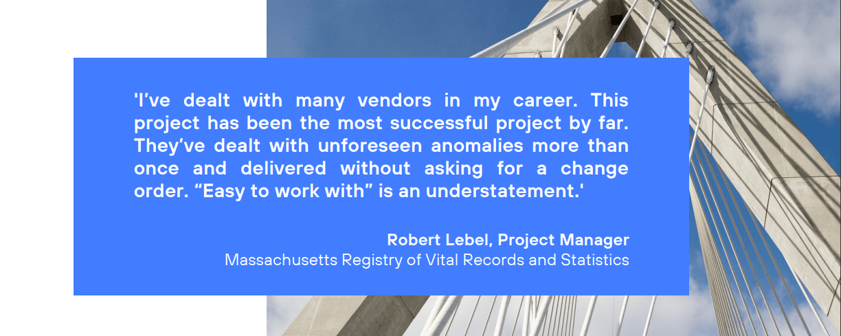 I’ve dealt with many vendors in my career. This project has been the most successful project by far. They’ve dealt with unforeseen anomalies more than once and delivered without asking for a change order. “Easy to work with” is an understatement.' Robert Lebel, Project Manager Massachusetts Registry of Vital Records and Statistics